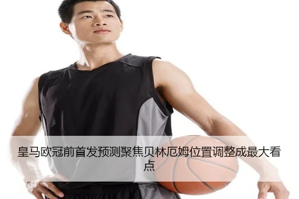 皇马欧冠前首发预测聚焦贝林厄姆位置调整成最大看点
